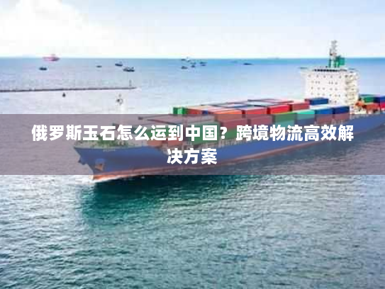 俄罗斯玉石怎么运到中国?跨境物流高效解决方案 俄罗斯玉石怎么运到中国?跨境物流高效解决方案