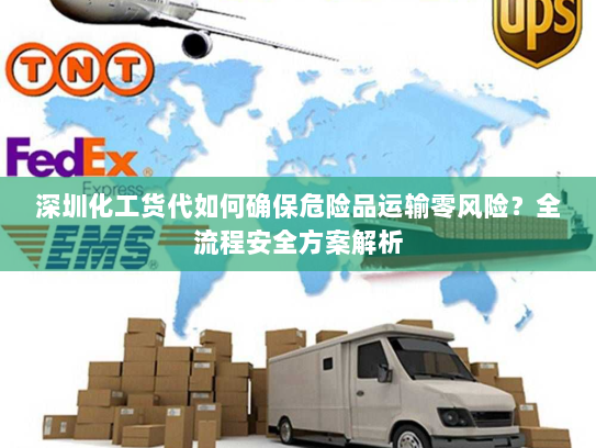 深圳化工货代如何确保危险品运输零风险？全流程安全方案解析