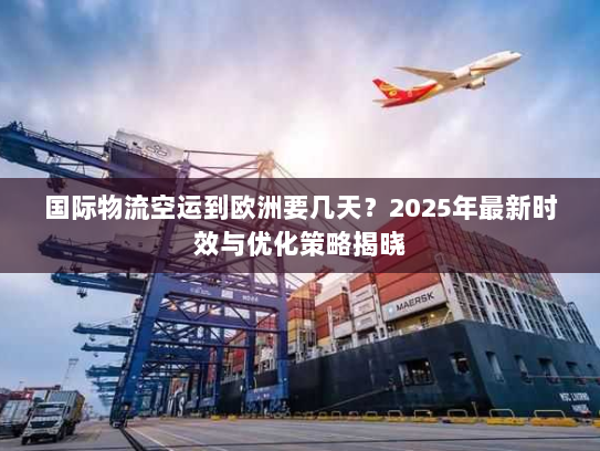 国际物流空运到欧洲要几天？2025年最新时效与优化策略揭晓