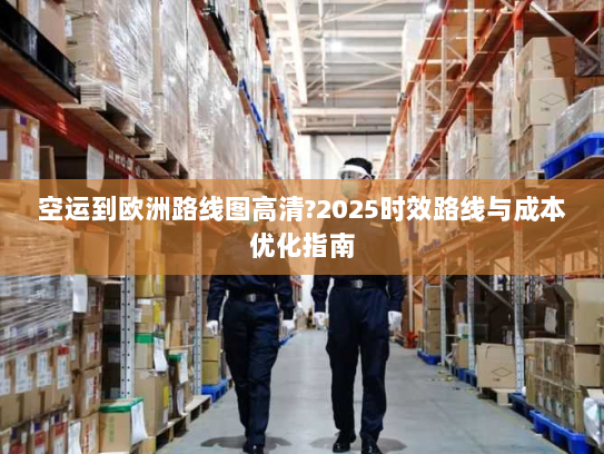 空运到欧洲路线图高清?2025时效路线与成本优化指南 空运到欧洲路线图高清?2025时效路线与成本优化指南
