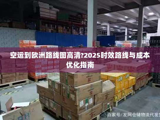 空运到欧洲路线图高清?2025时效路线与成本优化指南 空运到欧洲路线图高清?2025时效路线与成本优化指南