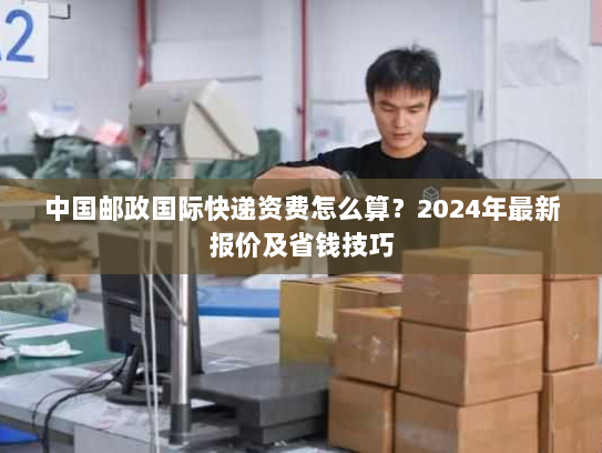 中国邮政国际快递资费怎么算？2024年最新报价及省钱技巧