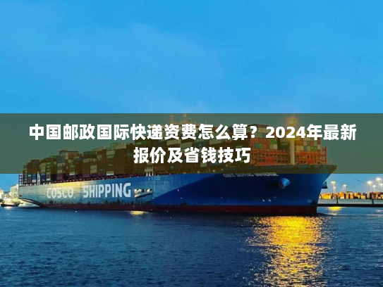 中国邮政国际快递资费怎么算？2024年最新报价及省钱技巧