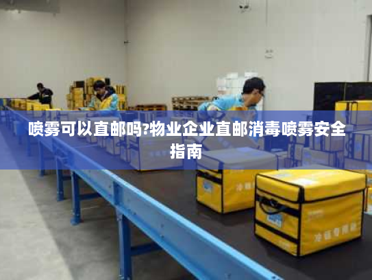 喷雾可以直邮吗?物业企业直邮消毒喷雾安全指南