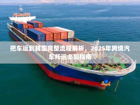 把车运到韩国完整流程解析,2025年跨境汽车托运必知指南 把车运到韩国完整流程解析,2025年跨境汽车托运必知指南