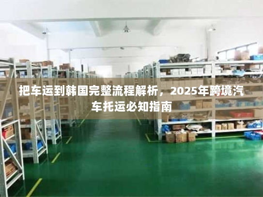 把车运到韩国完整流程解析,2025年跨境汽车托运必知指南 把车运到韩国完整流程解析,2025年跨境汽车托运必知指南