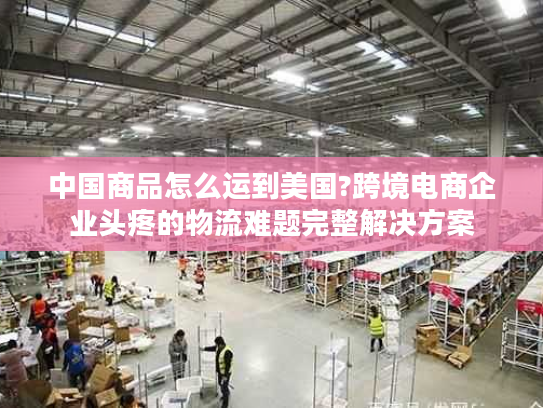 中国商品怎么运到美国?跨境电商企业头疼的物流难题完整解决方案
