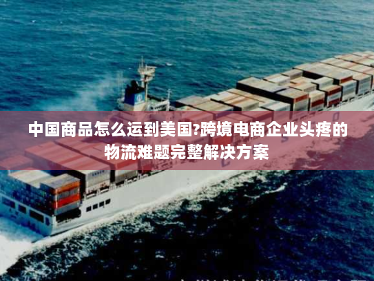 中国商品怎么运到美国?跨境电商企业头疼的物流难题完整解决方案