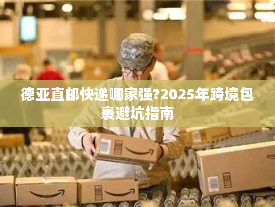德亚直邮快递哪家强?2025年跨境包裹避坑指南