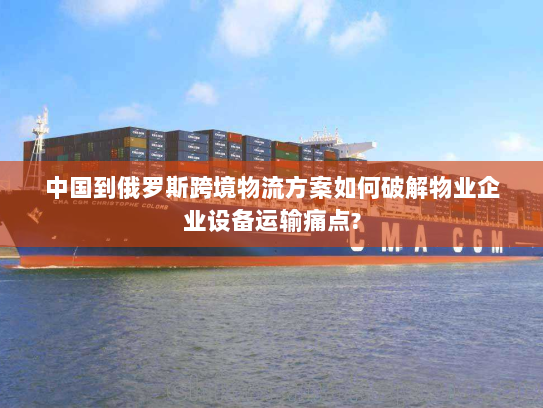 中国到俄罗斯跨境物流方案如何破解物业企业设备运输痛点?