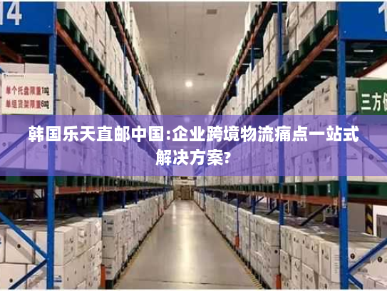 韩国乐天直邮中国:企业跨境物流痛点一站式解决方案? 韩国乐天直邮中国:企业跨境物流痛点一站式解决方案?