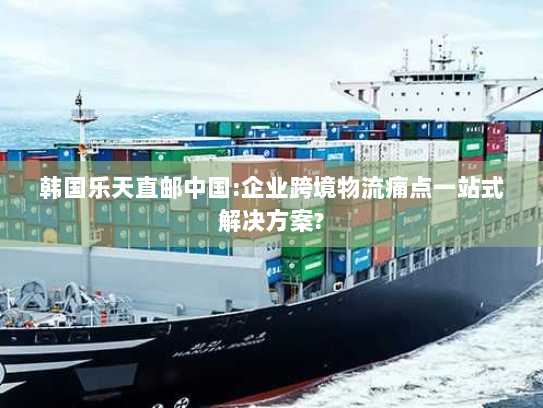 韩国乐天直邮中国:企业跨境物流痛点一站式解决方案? 韩国乐天直邮中国:企业跨境物流痛点一站式解决方案?