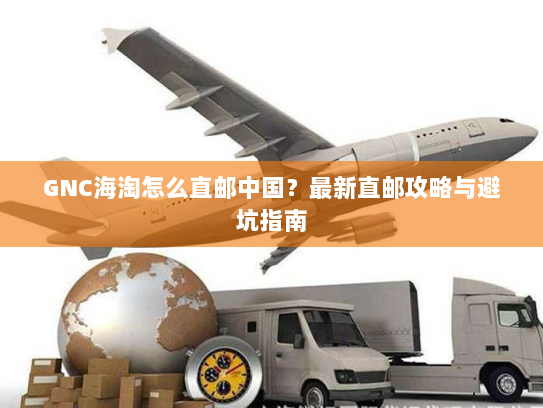 GNC海淘怎么直邮中国?最新直邮攻略与避坑指南 GNC海淘怎么直邮中国?最新直邮攻略与避坑指南
