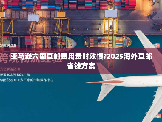 亚马逊六国直邮费用贵时效慢?2025海外直邮省钱方案
