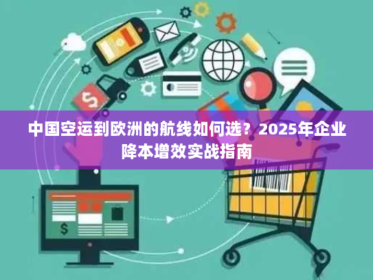 中国空运到欧洲的航线如何选?2025年企业降本增效实战指南 中国空运到欧洲的航线如何选?2025年企业降本增效实战指南