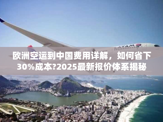 欧洲空运到中国费用详解，如何省下30%成本?2025最新报价体系揭秘