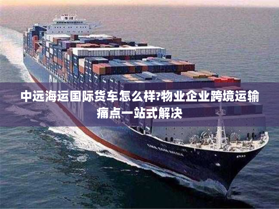 中远海运国际货车怎么样?物业企业跨境运输痛点一站式解决
