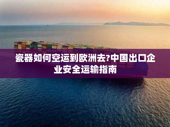 瓷器如何空运到欧洲去?中国出口企业安全运输指南