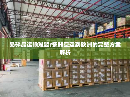 易碎品运输难题?瓷器空运到欧洲的完整方案解析 易碎品运输难题?瓷器空运到欧洲的完整方案解析