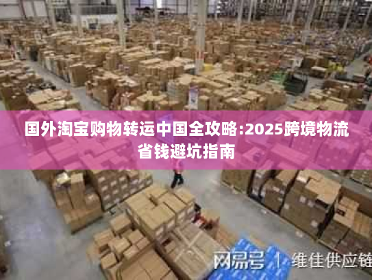 国外淘宝购物转运中国全攻略:2025跨境物流省钱避坑指南 国外淘宝购物转运中国全攻略:2025跨境物流省钱避坑指南