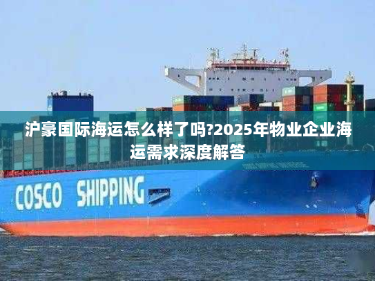 沪豪国际海运怎么样了吗?2025年物业企业海运需求深度解答 沪豪国际海运怎么样了吗?2025年物业企业海运需求深度解答