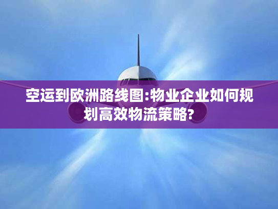 空运到欧洲路线图:物业企业如何规划高效物流策略?