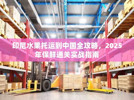 印尼水果托运到中国全攻略,2025年保鲜通关实战指南 印尼水果托运到中国全攻略,2025年保鲜通关实战指南