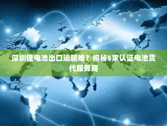 深圳锂电池出口运输难?揭秘5家认证电池货代服务商 深圳锂电池出口运输难?揭秘5家认证电池货代服务商