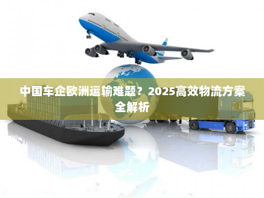 中国车企欧洲运输难题？2025高效物流方案全解析