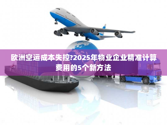 欧洲空运成本失控?2025年物业企业精准计算费用的5个新方法 欧洲空运成本失控?2025年物业企业精准计算费用的5个新方法