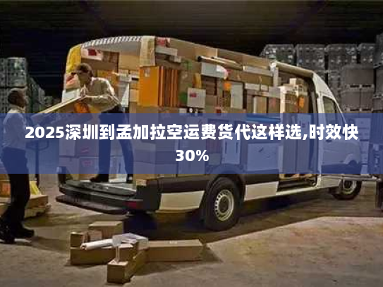 2025深圳到孟加拉空运费货代这样选,时效快30% 2025深圳到孟加拉空运费货代这样选,时效快30%
