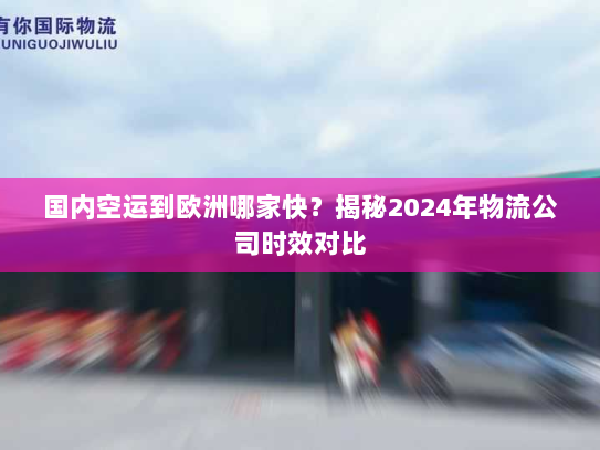 国内空运到欧洲哪家快？揭秘2024年物流公司时效对比
