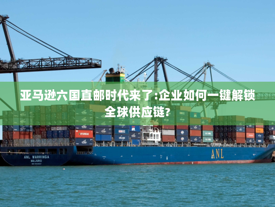 亚马逊六国直邮时代来了:企业如何一键解锁全球供应链?