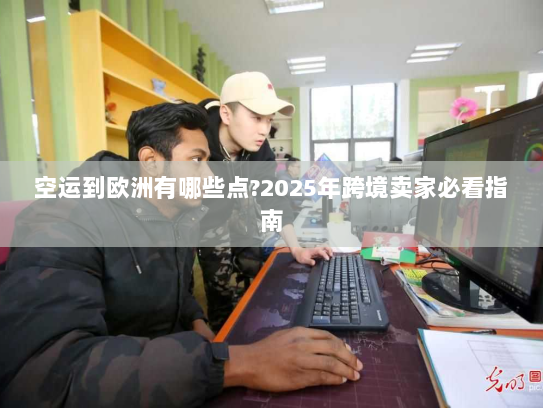 空运到欧洲有哪些点?2025年跨境卖家必看指南