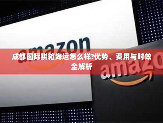 成都国际拼箱海运怎么样?优势、费用与时效全解析 成都国际拼箱海运怎么样?优势、费用与时效全解析
