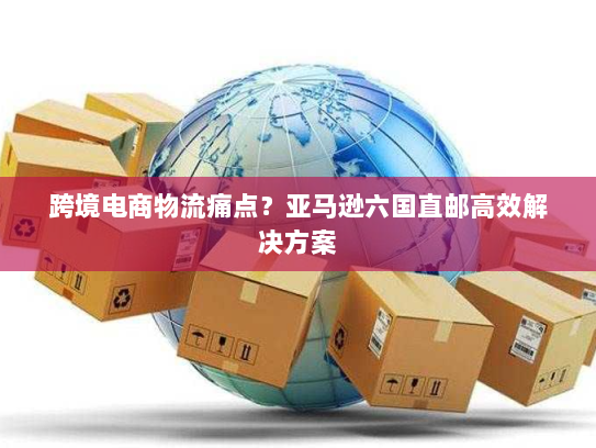 跨境电商物流痛点?亚马逊六国直邮高效解决方案 跨境电商物流痛点?亚马逊六国直邮高效解决方案