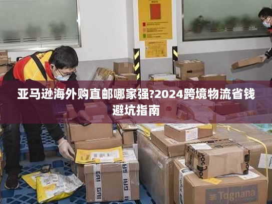 亚马逊海外购直邮哪家强?2024跨境物流省钱避坑指南 亚马逊海外购直邮哪家强?2024跨境物流省钱避坑指南