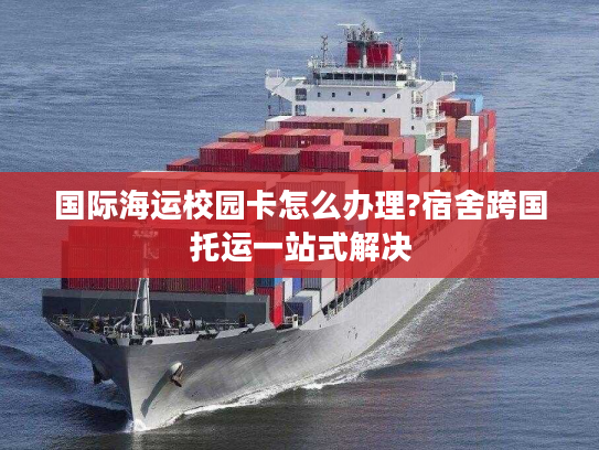 国际海运校园卡怎么办理?宿舍跨国托运一站式解决