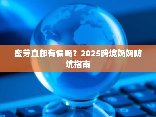 蜜芽直邮有假吗？2025跨境妈妈防坑指南