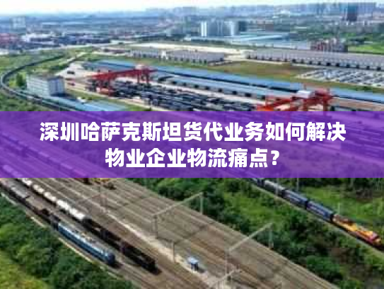 深圳哈萨克斯坦货代业务如何解决物业企业物流痛点? 深圳哈萨克斯坦货代业务如何解决物业企业物流痛点?