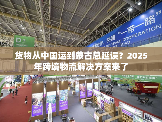 货物从中国运到蒙古总延误?2025年跨境物流解决方案来了 货物从中国运到蒙古总延误?2025年跨境物流解决方案来了