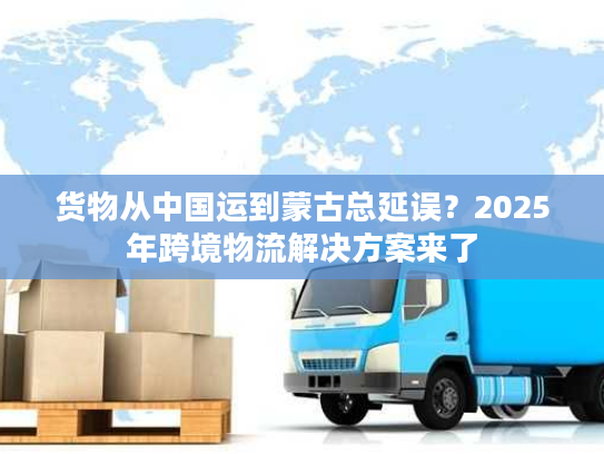 货物从中国运到蒙古总延误?2025年跨境物流解决方案来了 货物从中国运到蒙古总延误?2025年跨境物流解决方案来了