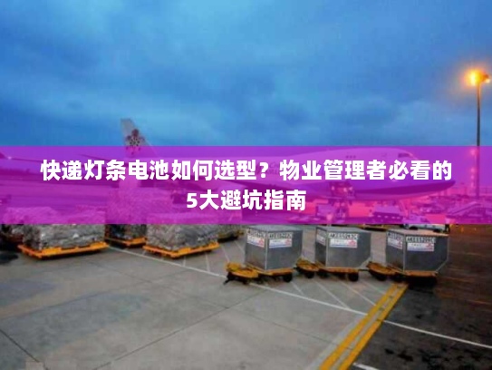 快递灯条电池如何选型？物业管理者必看的5大避坑指南