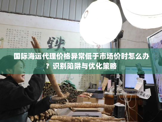 国际海运代理价格异常低于市场价时怎么办?识别陷阱与优化策略 国际海运代理价格异常低于市场价时怎么办?识别陷阱与优化策略