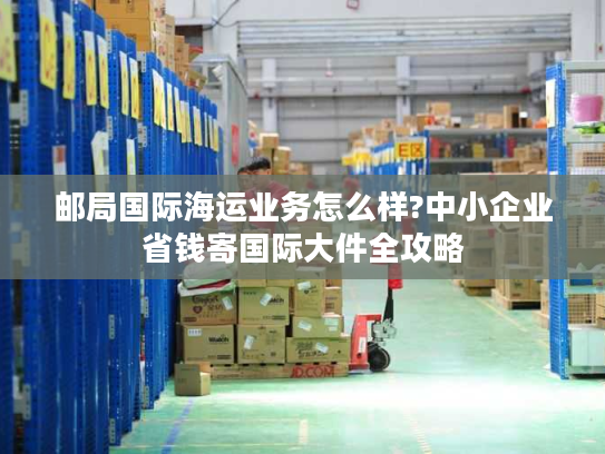 邮局国际海运业务怎么样?中小企业省钱寄国际大件全攻略