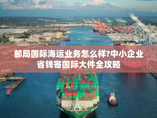 邮局国际海运业务怎么样?中小企业省钱寄国际大件全攻略
