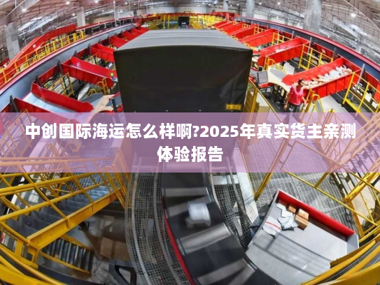 中创国际海运怎么样啊?2025年真实货主亲测体验报告 中创国际海运怎么样啊?2025年真实货主亲测体验报告