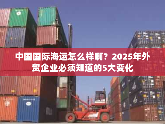 中国国际海运怎么样啊?2025年外贸企业必须知道的5大变化 中国国际海运怎么样啊?2025年外贸企业必须知道的5大变化