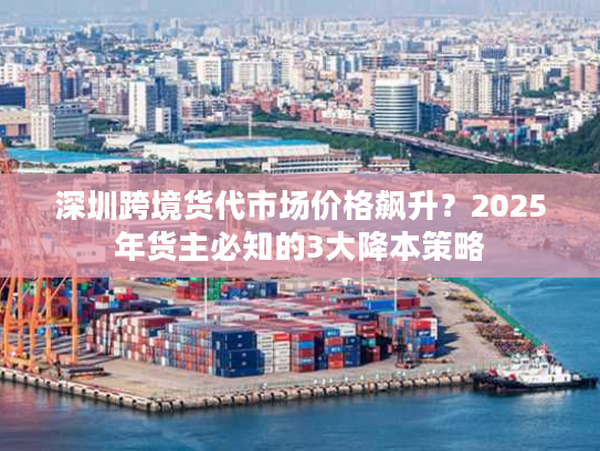 深圳跨境货代市场价格飙升？2025年货主必知的3大降本策略