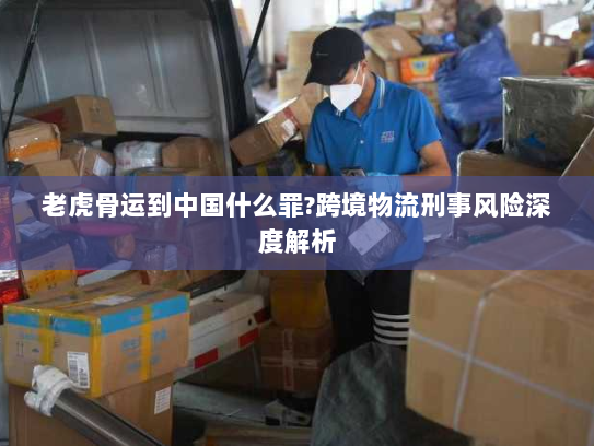 老虎骨运到中国什么罪?跨境物流刑事风险深度解析 老虎骨运到中国什么罪?跨境物流刑事风险深度解析